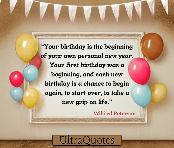 “Your birthday is the beginning of your own personal new year. Your first birthday was a beginning, and each new birthday is a chance to begin again, to start over, to take a new grip on life.”