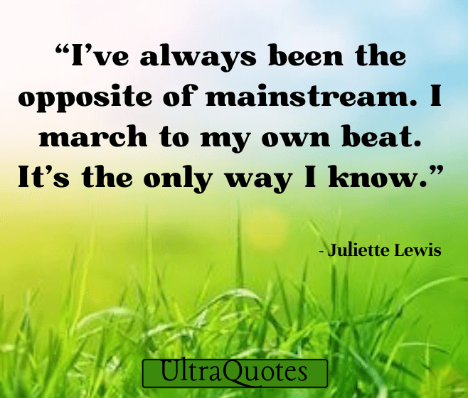 "I've always been the opposite of mainstream. I march to my own beat. It's the only way I know."